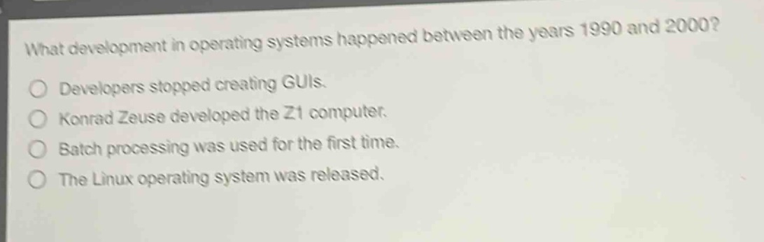 what development in operating systems happened between the years 1990 and 2000?\ndevelopers stopped creating guis.\nkonrad zeuse developed the z1 computer.\nbatch processing was used for the first time.\nthe linux operating system was released.