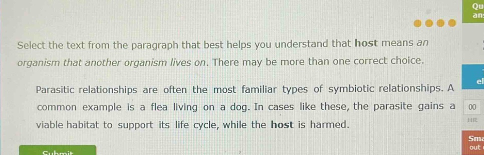 select the text from the paragraph that best helps you understand that host means an organism that another organism lives on. there may be more than one correct choice.\n\nparasitic relationships are often the most familiar types of symbiotic relationships. a common example is a flea living on a dog. in cases like these, the parasite gains a viable habitat to support its life cycle, while the host is harmed.