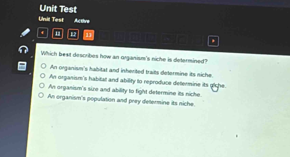 which best describes how an organisms niche is determined?\nan organisms habitat and inherited traits determine its niche.\nan organisms habitat and ability to reproduce determine its niche.\nan organisms size and ability to fight determine its niche.\nan organisms population and prey determine its niche.