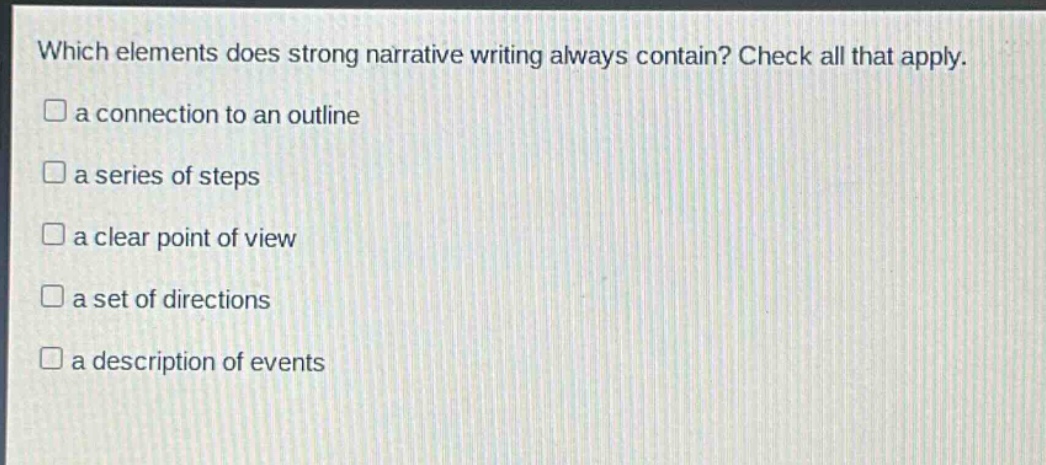 which elements does strong narrative writing always contain? check all that apply.\na connection to an outline\na series of steps\na clear point of view\na set of directions\na description of events