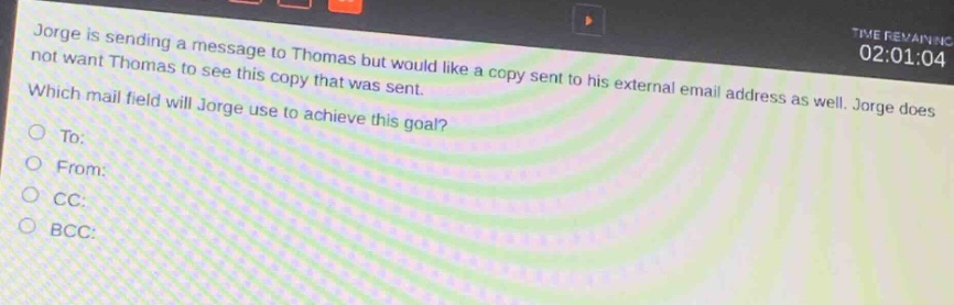 jorge is sending a message to thomas but would like a copy sent to his external email address as well. jorge does not want thomas to see this copy that was sent. which mail field will jorge use to achieve this goal?\nto:\nfrom:\ncc:\nbcc: