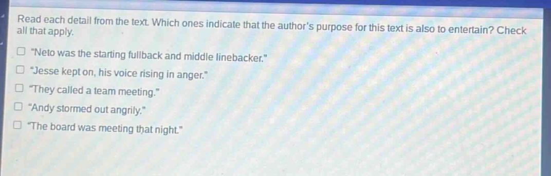 read each detail from the text. which ones indicate that the authors purpose for this text is also to entertain? check all that apply.\n“neto was the starting fullback and middle linebacker.”\n“jesse kept on, his voice rising in anger.”\n“they called a team meeting.”\n“andy stormed out angrily.”\n“the board was meeting that night.”