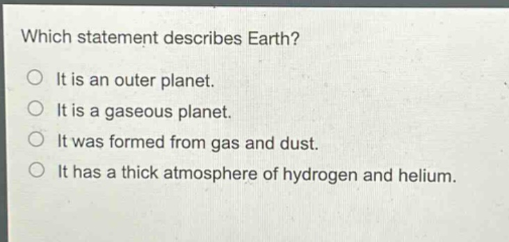 which statement describes earth?\nit is an outer planet.\nit is a gaseous planet.\nit was formed from gas and dust.\nit has a thick atmosphere of hydrogen and helium.