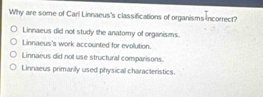 why are some of carl linnaeuss classifications of organisms incorrect?\no linnaeus did not study the anatomy of organisms.\no linnaeuss work accounted for evolution.\no linnaeus did not use structural comparisons.\no linnaeus primarily used physical characteristics.