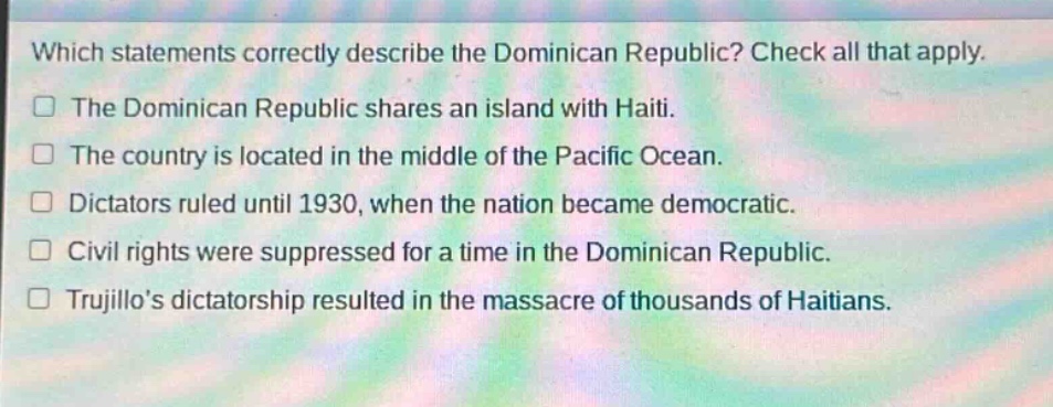 which statements correctly describe the dominican republic? check all that apply.\nthe dominican republic shares an island with haiti.\nthe country is located in the middle of the pacific ocean.\ndictators ruled until 1930, when the nation became democratic.\ncivil rights were suppressed for a time in the dominican republic.\ntrujillos dictatorship resulted in the massacre of thousands of haitians.