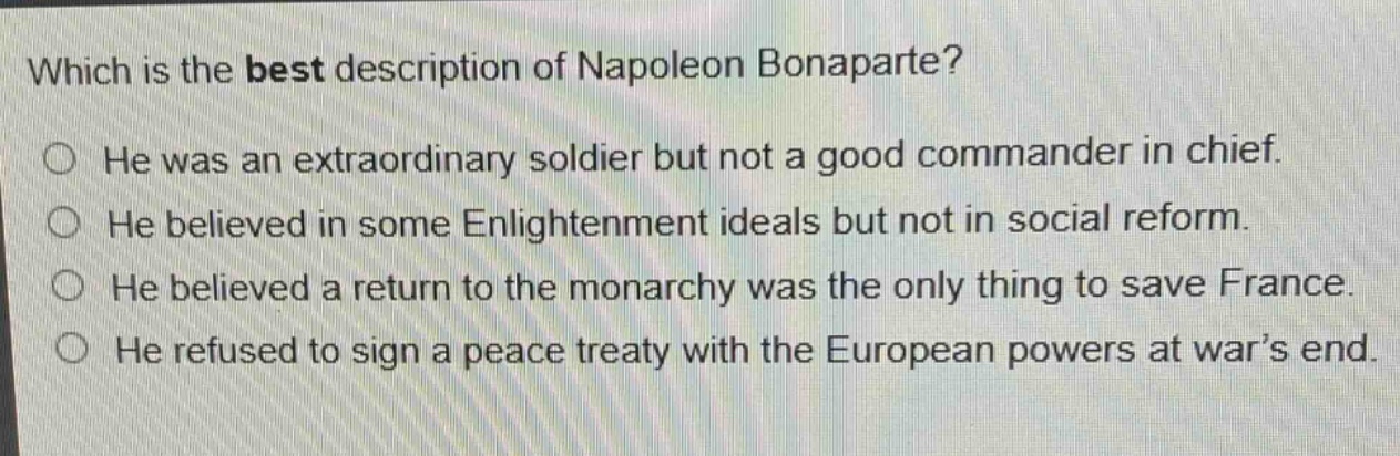 which is the best description of napoleon bonaparte?\nhe was an extraordinary soldier but not a good commander in chief.\nhe believed in some enlightenment ideals but not in social reform.\nhe believed a return to the monarchy was the only thing to save france.\nhe refused to sign a peace treaty with the european powers at war’s end.