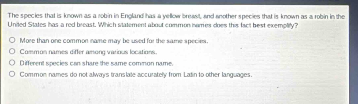 the species that is known as a robin in england has a yellow breast, and another species that is known as a robin in the united states has a red breast. which statement about common names does this fact best exemplify?\no more than one common name may be used for the same species.\no common names differ among various locations.\no different species can share the same common name.\no common names do not always translate accurately from latin to other languages.