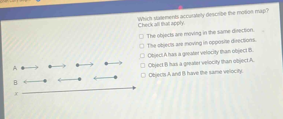 which statements accurately describe the motion map? check all that apply. the objects are moving in the same direction. the objects are moving in opposite directions. object a has a greater velocity than object b. object b has a greater velocity than object a. objects a and b have the same velocity.
