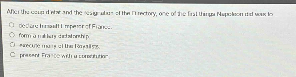 after the coup detat and the resignation of the directory, one of the first things napoleon did was to\ndeclare himself emperor of france.\nform a military dictatorship.\nexecute many of the royalists.\npresent france with a constitution.