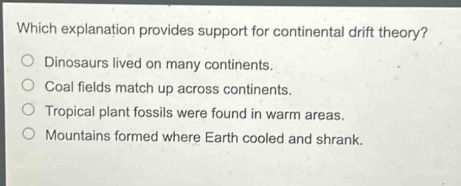 which explanation provides support for continental drift theory?\no dinosaurs lived on many continents.\no coal fields match up across continents.\no tropical plant fossils were found in warm areas.\no mountains formed where earth cooled and shrank.