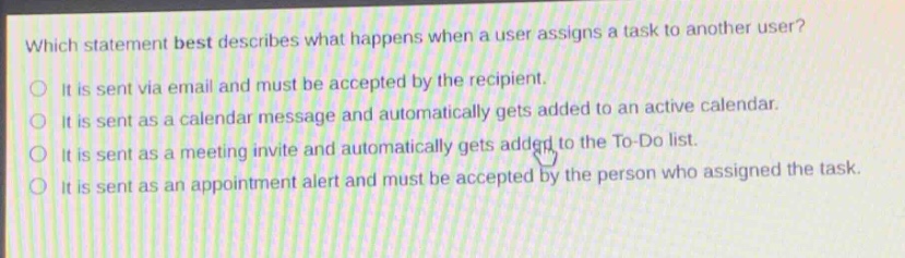 which statement best describes what happens when a user assigns a task to another user?\nit is sent via email and must be accepted by the recipient.\nit is sent as a calendar message and automatically gets added to an active calendar.\nit is sent as a meeting invite and automatically gets added to the to - do list.\nit is sent as an appointment alert and must be accepted by the person who assigned the task.