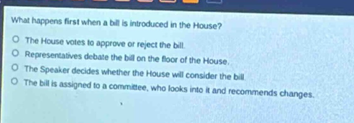 what happens first when a bill is introduced in the house?\no the house votes to approve or reject the bill.\no representatives debate the bill on the floor of the house.\no the speaker decides whether the house will consider the bill.\no the bill is assigned to a committee, who looks into it and recommends changes.