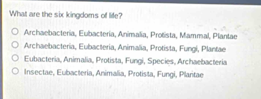 what are the six kingdoms of life?\no archaebacteria, eubacteria, animalia, protista, mammal, plantae\no archaebacteria, eubacteria, animalia, protista, fungi, plantae\no eubacteria, animalia, protista, fungi, species, archaebacteria\no insectae, eubacteria, animalia, protista, fungi, plantae