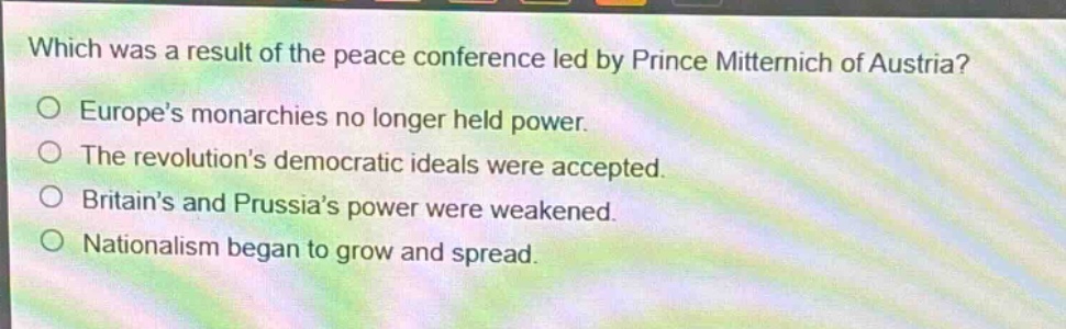 which was a result of the peace conference led by prince metternich of austria?\no europes monarchies no longer held power.\no the revolutions democratic ideals were accepted.\no britains and prussias power were weakened.\no nationalism began to grow and spread.