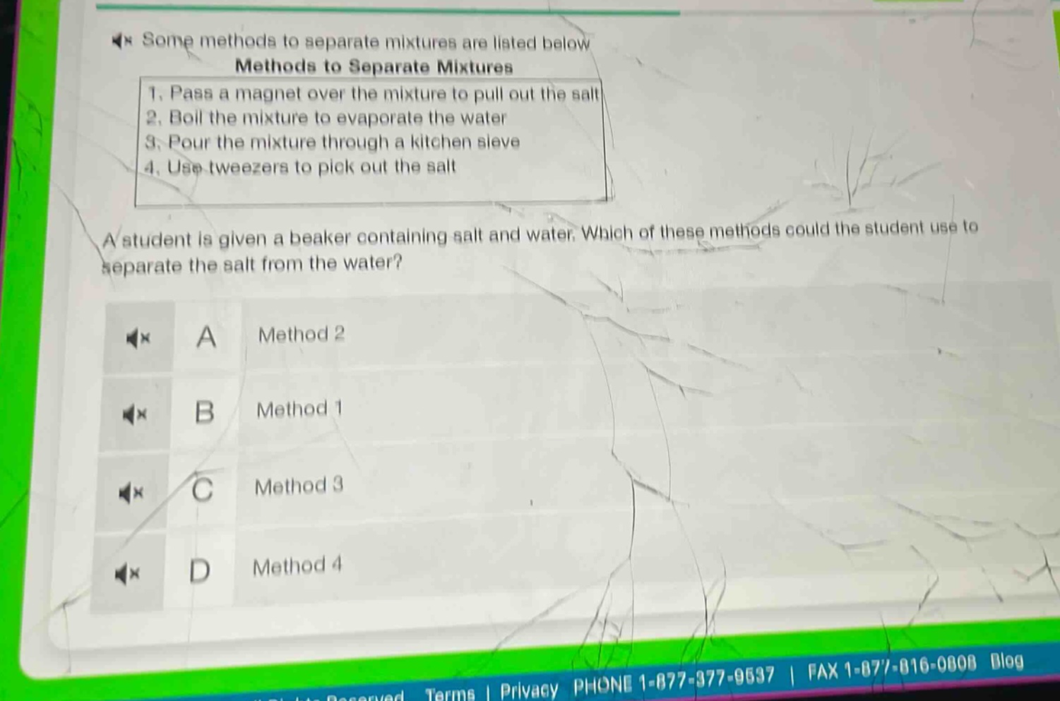 some methods to separate mixtures are listed below\nmethods to separate mixtures\n1. pass a magnet over the mixture to pull out the salt\n2. boil the mixture to evaporate the water\n3. pour the mixture through a kitchen sieve\n4. use tweezers to pick out the salt\na student is given a beaker containing salt and water. which of these methods could the student use to separate the salt from the water?\na method 2\nb method 1\nc method 3\nd method 4