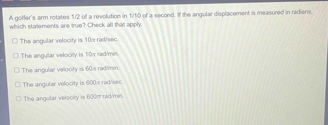 a golfers arm rotates 1/2 of a revolution in 1/10 of a second. if the angular displacement is measured in radians, which statements are true? check all that apply.\nthe angular velocity is 10π rad/sec.\nthe angular velocity is 10π rad/min.\nthe angular velocity is 60π rad/min.\nthe angular velocity is 600π rad/sec.\nthe angular velocity is 600π rad/min.