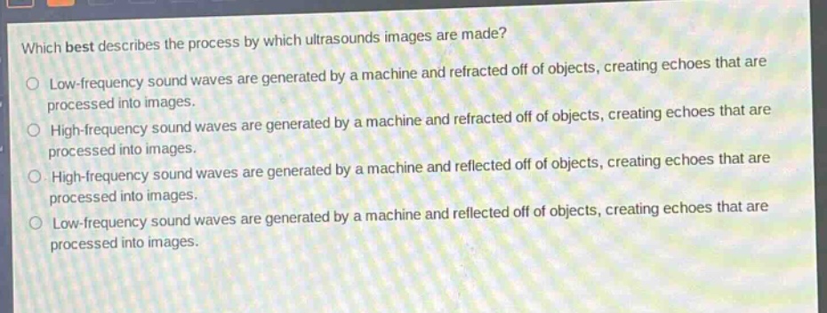 which best describes the process by which ultrasounds images are made?\nlow - frequency sound waves are generated by a machine and refracted off of objects, creating echoes that are processed into images.\nhigh - frequency sound waves are generated by a machine and refracted off of objects, creating echoes that are processed into images.\nhigh - frequency sound waves are generated by a machine and reflected off of objects, creating echoes that are processed into images.\nlow - frequency sound waves are generated by a machine and reflected off of objects, creating echoes that are processed into images.