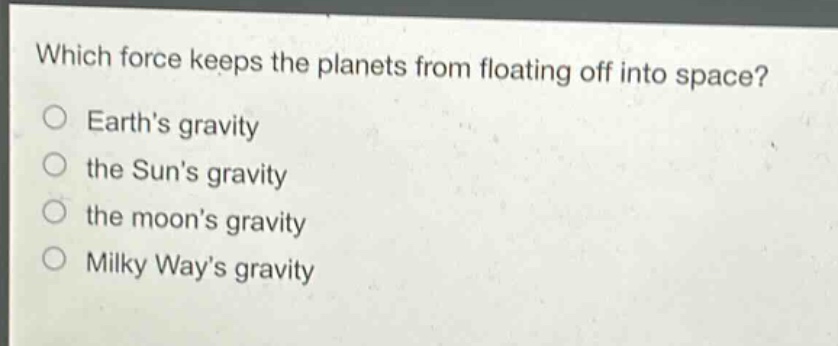 which force keeps the planets from floating off into space?\nearth’s gravity\nthe sun’s gravity\nthe moon’s gravity\nmilky way’s gravity