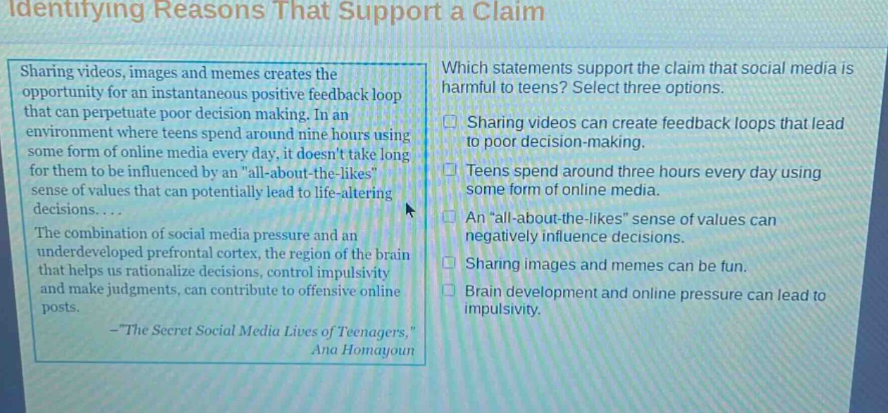 identifying reasons that support a claim\nsharing videos, images and memes creates the opportunity for an instantaneous positive feedback loop that can perpetuate poor decision making. in an environment where teens spend around nine hours using some form of online media every day, it doesnt take long for them to be influenced by an \all - about - the - likes\ sense of values that can potentially lead to life - altering decisions....\nthe combination of social media pressure and an underdeveloped prefrontal cortex, the region of the brain that helps us rationalize decisions, control impulsivity and make judgments, can contribute to offensive online posts.\n- \the secret social media lives of teenagers,\ ana homayoun\nwhich statements support the claim that social media is harmful to teens? select three options.\n□ sharing videos can create feedback loops that lead to poor decision - making.\n□ teens spend around three hours every day using some form of online media.\n□ an \all - about - the - likes\ sense of values can negatively influence decisions.\n□ sharing images and memes can be fun.\n□ brain development and online pressure can lead to impulsivity.