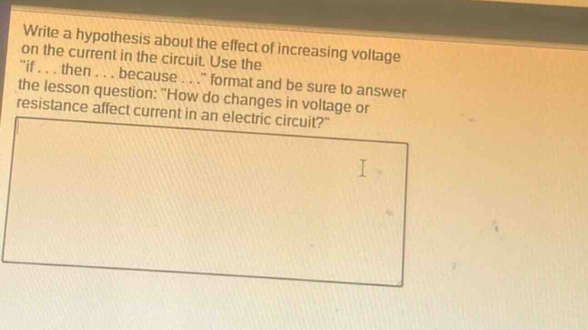 write a hypothesis about the effect of increasing voltage on the current in the circuit. use the \if... then... because...\ format and be sure to answer the lesson question: \how do changes in voltage or resistance affect current in an electric circuit?\