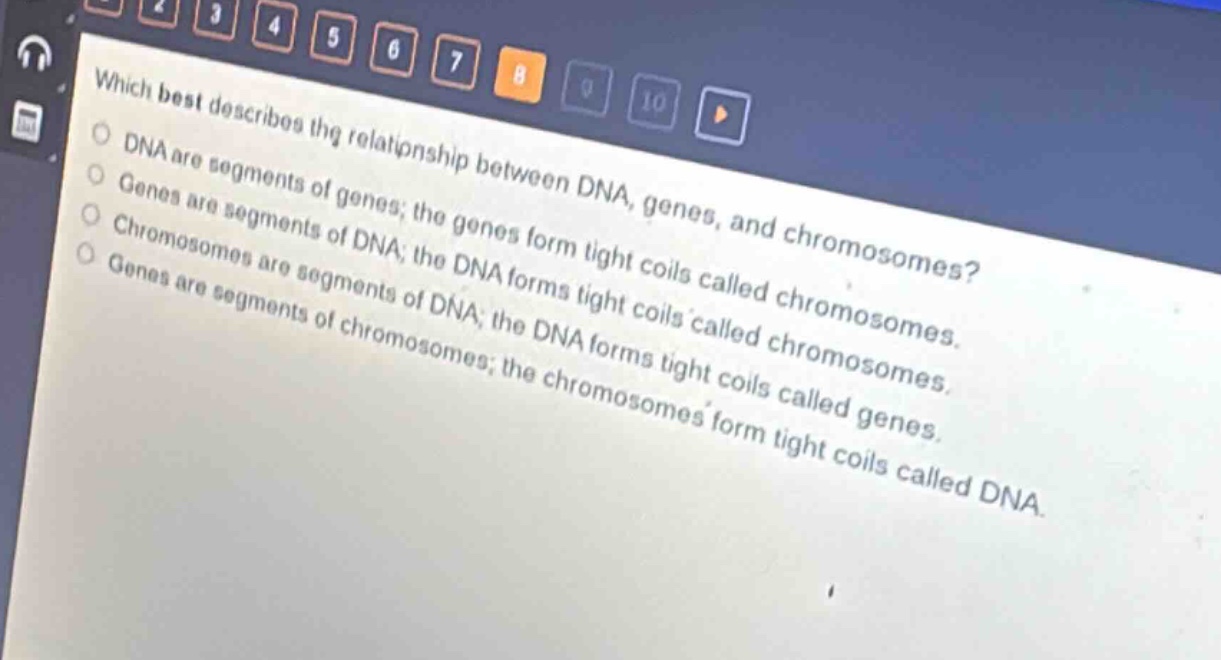 which best describes the relationship between dna, genes, and chromosomes?\ndna are segments of genes; the genes form tight coils called chromosomes.\ngenes are segments of dna; the dna forms tight coils called chromosomes.\nchromosomes are segments of dna; the dna forms tight coils called genes.\ngenes are segments of chromosomes; the chromosomes form tight coils called dna.