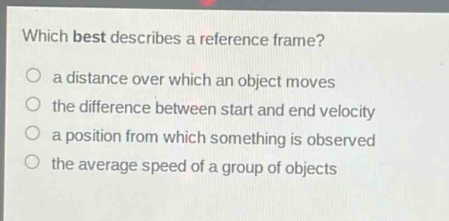 which best describes a reference frame?\n a distance over which an object moves\n the difference between start and end velocity\n a position from which something is observed\n the average speed of a group of objects