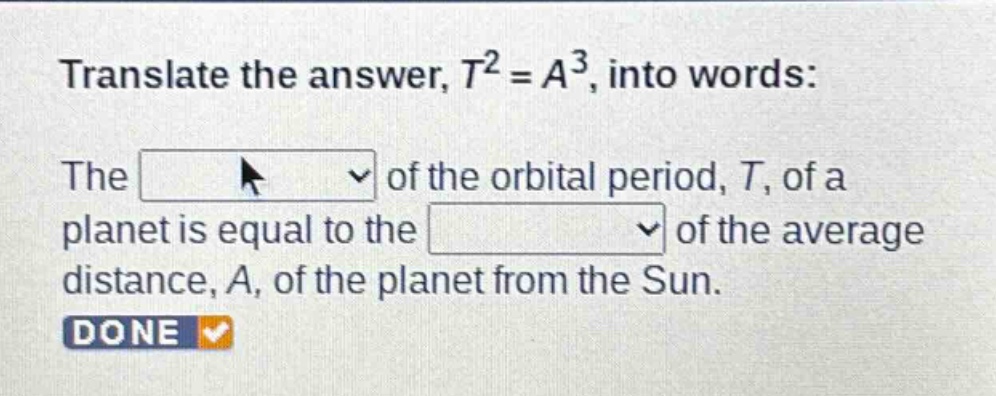 translate the answer, $t^{2}=a^{3}$, into words: the of the orbital period, $t$, of a planet is equal to the of the average distance, $a$, of the planet from the sun. done