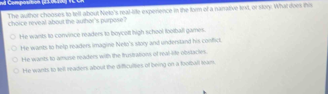 the author chooses to tell about netos real - life experience in the form of a narrative text, or story. what does this choice reveal about the authors purpose?\nhe wants to convince readers to boycott high school football games.\nhe wants to help readers imagine netos story and understand his conflict.\nhe wants to amuse readers with the frustrations of real - life obstacles.\nhe wants to tell readers about the difficulties of being on a football team.