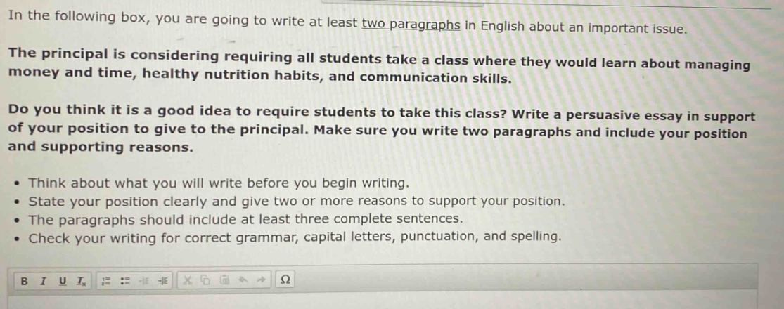 in the following box, you are going to write at least two paragraphs in english about an important issue.\nthe principal is considering requiring all students take a class where they would learn about managing money and time, healthy nutrition habits, and communication skills.\ndo you think it is a good idea to require students to take this class? write a persuasive essay in support of your position to give to the principal. make sure you write two paragraphs and include your position and supporting reasons.\n• think about what you will write before you begin writing.\n• state your position clearly and give two or more reasons to support your position.\n• the paragraphs should include at least three complete sentences.\n• check your writing for correct grammar, capital letters, punctuation, and spelling.