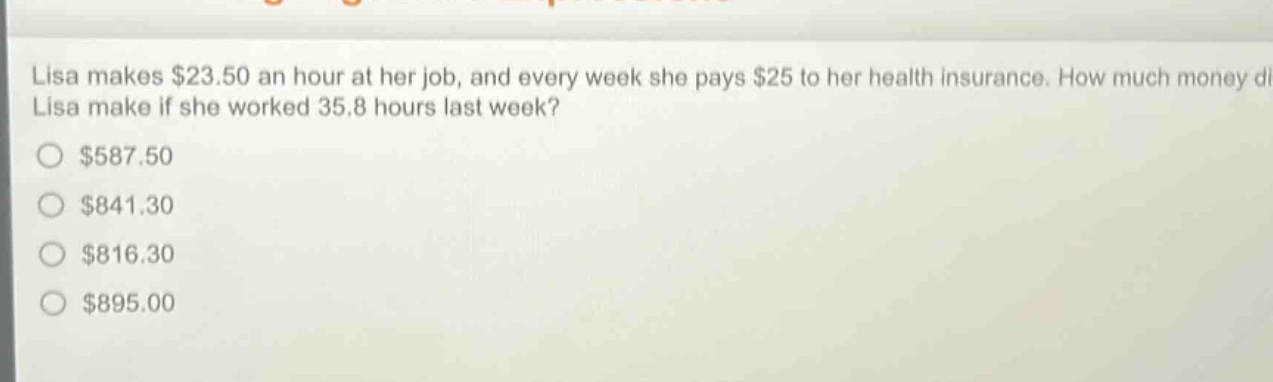 lisa makes $23.50 an hour at her job, and every week she pays $25 to her health insurance. how much money did lisa make if she worked 35.8 hours last week?\n$587.50\n$841.30\n$816.30\n$895.00