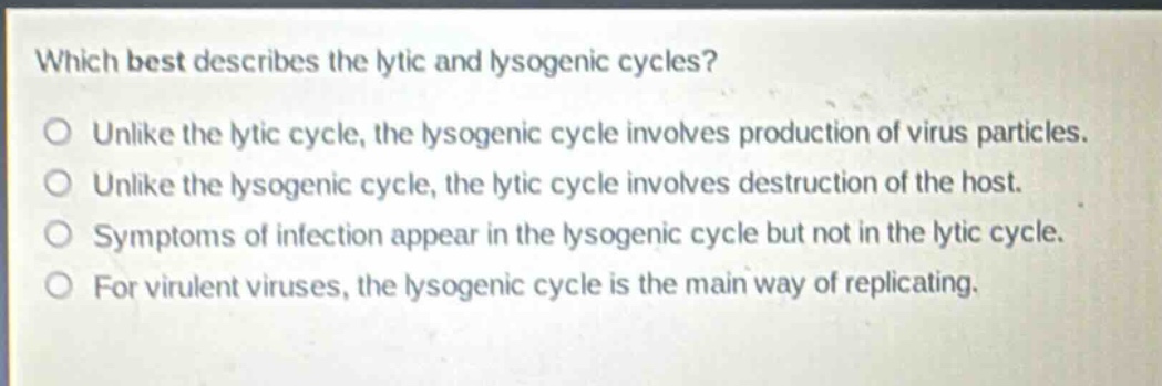 which best describes the lytic and lysogenic cycles?\no unlike the lytic cycle, the lysogenic cycle involves production of virus particles.\no unlike the lysogenic cycle, the lytic cycle involves destruction of the host.\no symptoms of infection appear in the lysogenic cycle but not in the lytic cycle.\no for virulent viruses, the lysogenic cycle is the main way of replicating.
