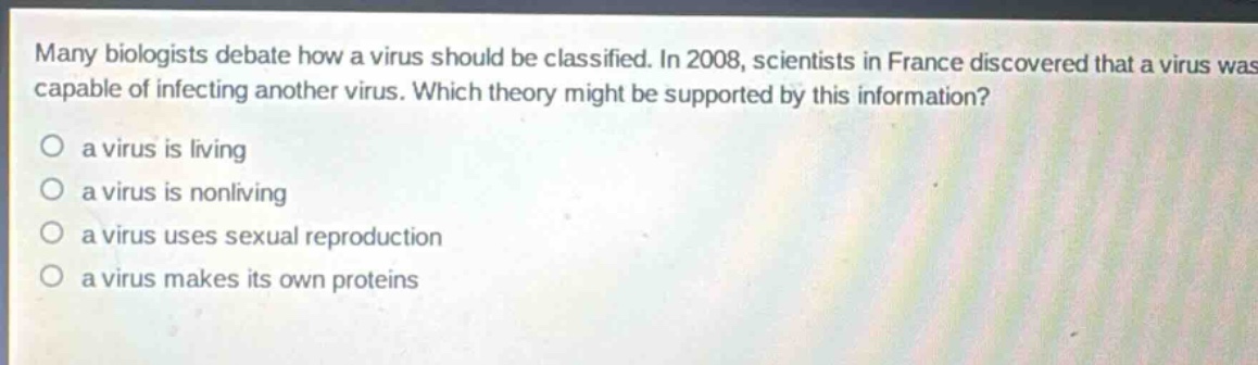 many biologists debate how a virus should be classified. in 2008, scientists in france discovered that a virus was capable of infecting another virus. which theory might be supported by this information?\no a virus is living\no a virus is nonliving\no a virus uses sexual reproduction\no a virus makes its own proteins