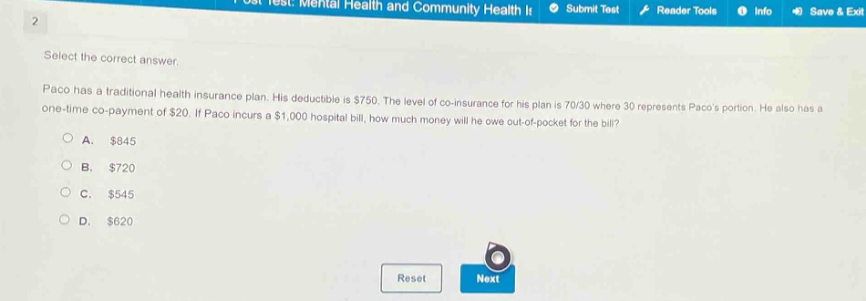 select the correct answer. paco has a traditional health insurance plan. his deductible is $750. the level of co - insurance for his plan is 70/30 where 30 represents pacos portion. he also has a one - time co - payment of $20. if paco incurs a $1,000 hospital bill, how much money will he owe out - of - pocket for the bill?\na. $845\nb. $720\nc. $545\nd. $620