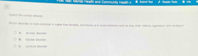 select the correct answer. which disorder is more common in males than females, and shows up in social behaviors such as lying, theft, violence, aggression, and vandalism?\na. anxiety disorder\nb. bipolar disorder\nc. conduct disorder