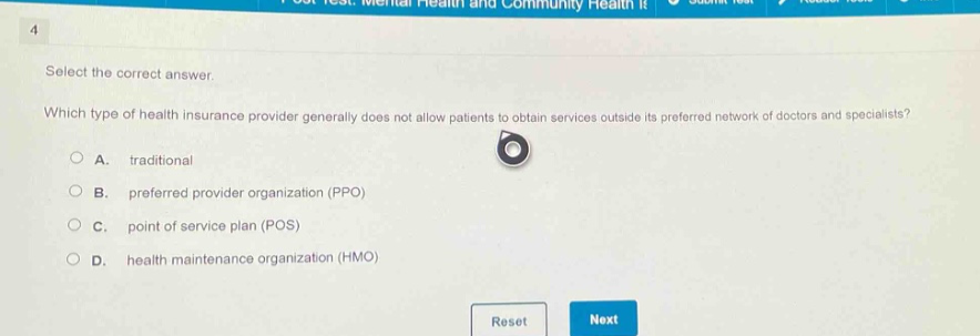 select the correct answer. which type of health insurance provider generally does not allow patients to obtain services outside its preferred network of doctors and specialists? a. traditional b. preferred provider organization (ppo) c. point of service plan (pos) d. health maintenance organization (hmo)
