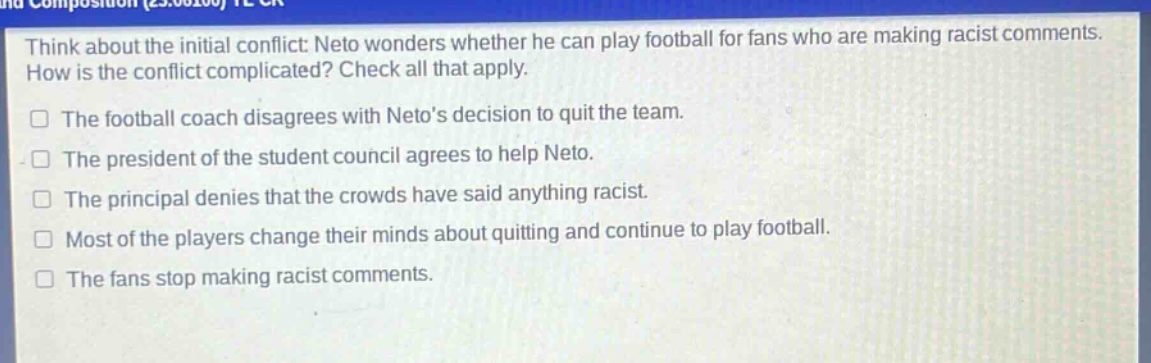 think about the initial conflict: neto wonders whether he can play football for fans who are making racist comments. how is the conflict complicated? check all that apply.\nthe football coach disagrees with netos decision to quit the team.\nthe president of the student council agrees to help neto.\nthe principal denies that the crowds have said anything racist.\nmost of the players change their minds about quitting and continue to play football.\nthe fans stop making racist comments.