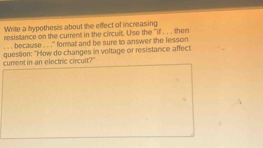 write a hypothesis about the effect of increasing resistance on the current in the circuit. use the \if... then... because...\ format and be sure to answer the lesson question: \how do changes in voltage or resistance affect current in an electric circuit?\