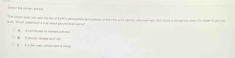 select the correct answer.\nthe ozone layer sits near the top of earths atmosphere and protects us from the suns harmful ultraviolet rays. but ozone is dangerous when its closer to ground - level. which statement is true about ground - level ozone?\na. it contributes to nutrient pollution.\nb. it directly causes acid rain.\nc. it is the main component of smog.