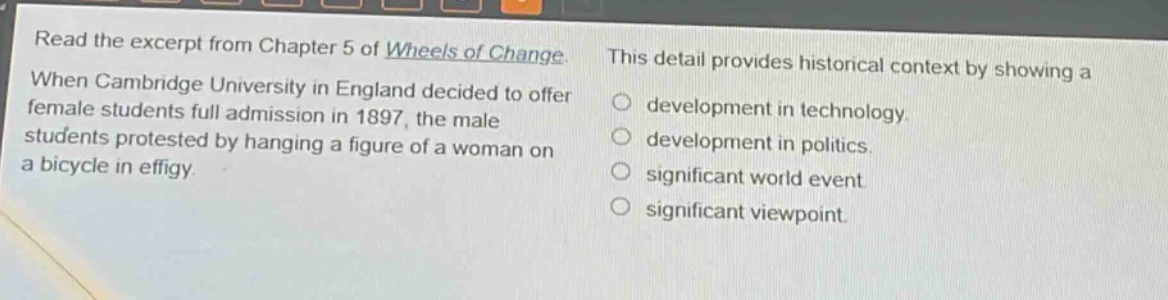 read the excerpt from chapter 5 of wheels of change. when cambridge university in england decided to offer female students full admission in 1897, the male students protested by hanging a figure of a woman on a bicycle in effigy. this detail provides historical context by showing a development in technology. development in politics. significant world event. significant viewpoint.