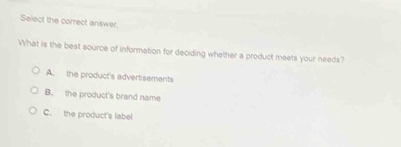 select the correct answer.\nwhat is the best source of information for deciding whether a product meets your needs?\na. the products advertisements\nb. the products brand name\nc. the products label