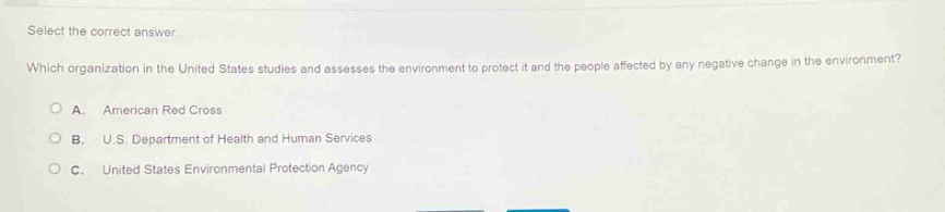 select the correct answer.\nwhich organization in the united states studies and assesses the environment to protect it and the people affected by any negative change in the environment?\na. american red cross\nb. u.s. department of health and human services\nc. united states environmental protection agency