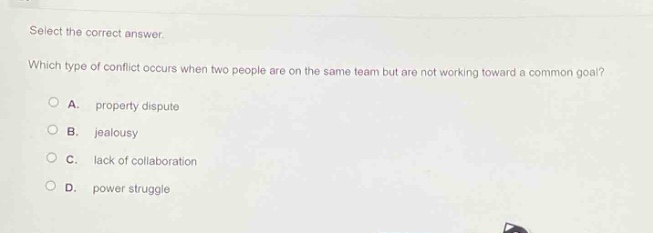 select the correct answer. which type of conflict occurs when two people are on the same team but are not working toward a common goal?\na. property dispute\nb. jealousy\nc. lack of collaboration\nd. power struggle