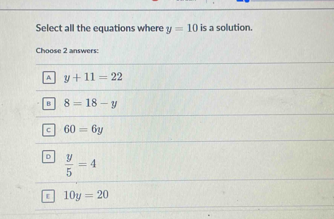 select all the equations where y = 10 is a solution. choose 2 answers: a y + 11 = 22 b 8 = 18 - y c 60 = 6y d $\frac{y}{5}=4$ e 10y = 20