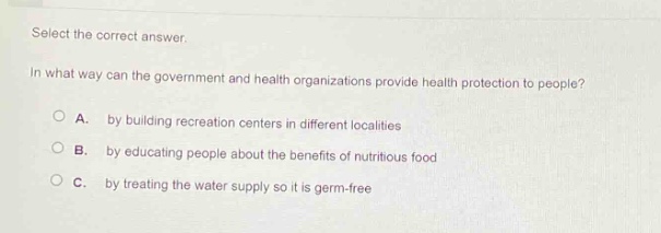 select the correct answer.\nin what way can the government and health organizations provide health protection to people?\na. by building recreation centers in different localities\nb. by educating people about the benefits of nutritious food\nc. by treating the water supply so it is germ - free