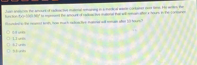 juan analyzes the amount of radioactive material remaining in a medical waste container over time. he writes the function f(x)=10(0.98)^x to represent the amount of radioactive material that will remain after x hours in the container. rounded to the nearest tenth, how much radioactive material will remain after 10 hours?\n0.8 units\n1.3 units\n8.2 units\n9.8 units