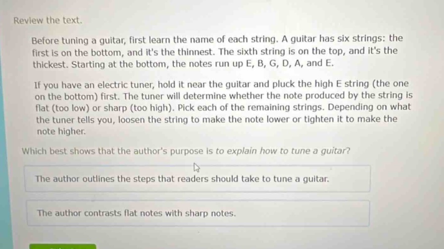 review the text.\n\nbefore tuning a guitar, first learn the name of each string. a guitar has six strings: the first is on the bottom, and its the thinnest. the sixth string is on the top, and its the thickest. starting at the bottom, the notes run up e, b, g, d, a, and e.\n\nif you have an electric tuner, hold it near the guitar and pluck the high e string (the one on the bottom) first. the tuner will determine whether the note produced by the string is flat (too low) or sharp (too high). pick each of the remaining strings. depending on what the tuner tells you, loosen the string to make the note lower or tighten it to make the note higher.\n\nwhich best shows that the authors purpose is to explain how to tune a guitar?\nthe author outlines the steps that readers should take to tune a guitar.\nthe author contrasts flat notes with sharp notes.