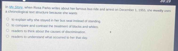 in my story, when rosa parks writes about her famous bus ride and arrest on december 1, 1955, she mostly uses a chronological text structure because she wants\n○ to explain why she stayed in her bus seat instead of standing.\n○ to compare and contrast the treatment of blacks and whites.\n○ readers to think about the causes of discrimination.\n○ readers to understand what occurred to her that day.