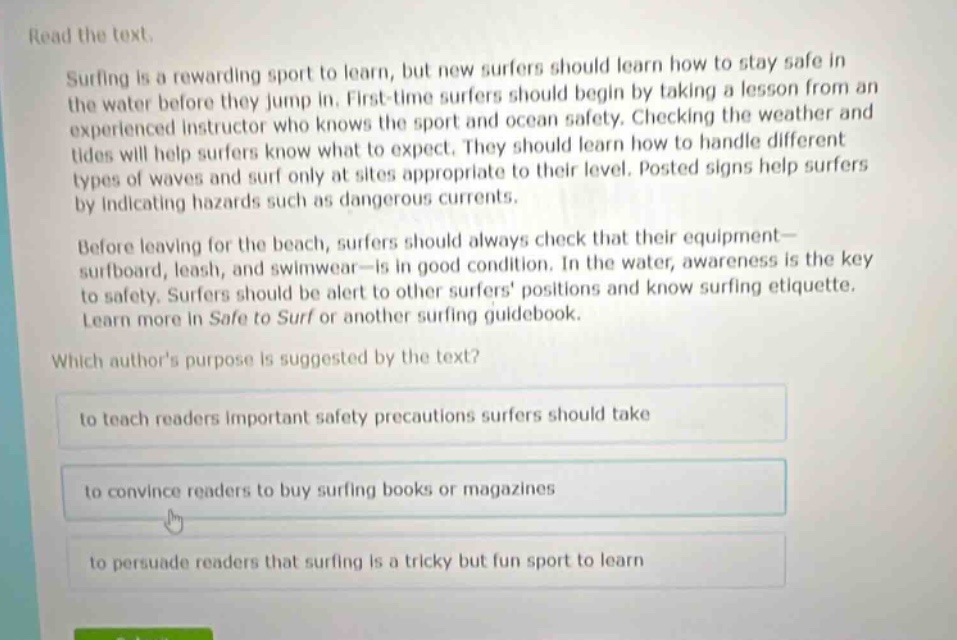 read the text.\nsurfing is a rewarding sport to learn, but new surfers should learn how to stay safe in the water before they jump in. first - time surfers should begin by taking a lesson from an experienced instructor who knows the sport and ocean safety. checking the weather and tides will help surfers know what to expect. they should learn how to handle different types of waves and surf only at sites appropriate to their level. posted signs help surfers by indicating hazards such as dangerous currents.\nbefore leaving for the beach, surfers should always check that their equipment—surfboard, leash, and swimwear—is in good condition. in the water, awareness is the key to safety. surfers should be alert to other surfers positions and know surfing etiquette. learn more in safe to surf or another surfing guidebook.\nwhich authors purpose is suggested by the text?\nto teach readers important safety precautions surfers should take\nto convince readers to buy surfing books or magazines\nto persuade readers that surfing is a tricky but fun sport to learn
