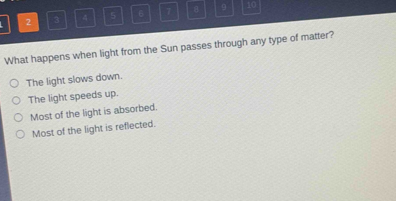 what happens when light from the sun passes through any type of matter?\nthe light slows down.\nthe light speeds up.\nmost of the light is absorbed.\nmost of the light is reflected.