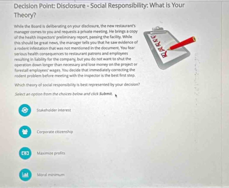 decision point: disclosure - social responsibility: what is your theory? while the board is deliberating on your disclosure, the new restaurants manager comes to you and requests a private meeting. he brings a copy of the health inspectors preliminary report, passing the facility. while this should be great news, the manager tells you that he saw evidence of a rodent infestation that was not mentioned in the document. you fear serious health consequences to restaurant patrons and employees resulting in liability for the company, but you do not want to shut the operation down longer than necessary and lose money on the project or forestall employees wages. you decide that immediately correcting the rodent problem before meeting with the inspector is the best first step. which theory of social responsibility is best represented by your decision? select an option from the choices below and click submit. stakeholder interest corporate citizenship maximize profits moral minimum